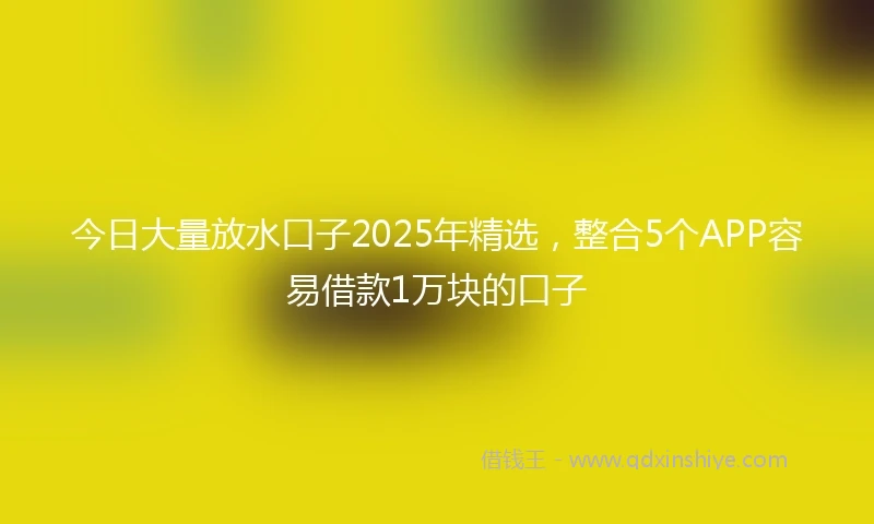 今日大量放水口子2025年精选，整合5个APP容易借款1万块的口子