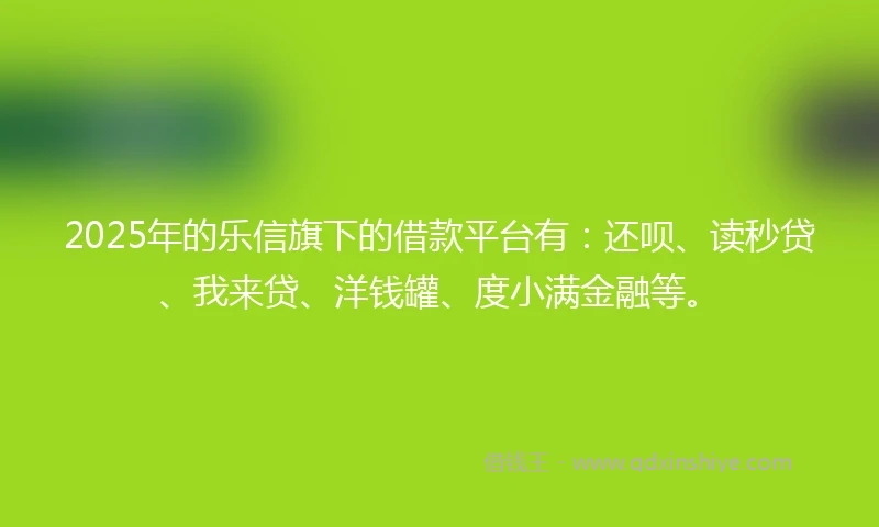 2025年的乐信旗下的借款平台有：还呗、读秒贷、我来贷、洋钱罐、度小满金融等。