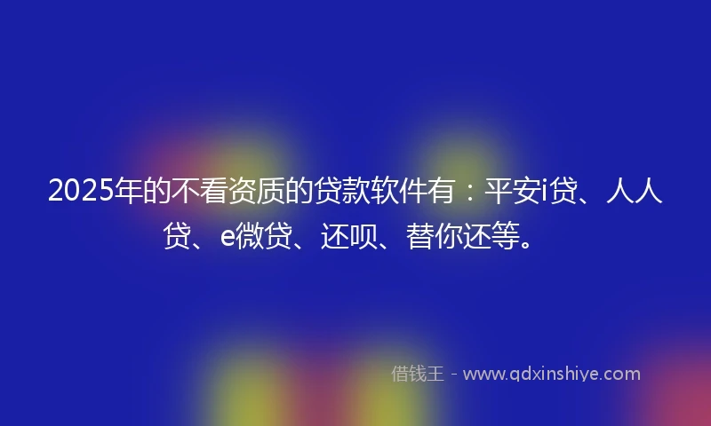 2025年的不看资质的贷款软件有：平安i贷、人人贷、e微贷、还呗、替你还等。