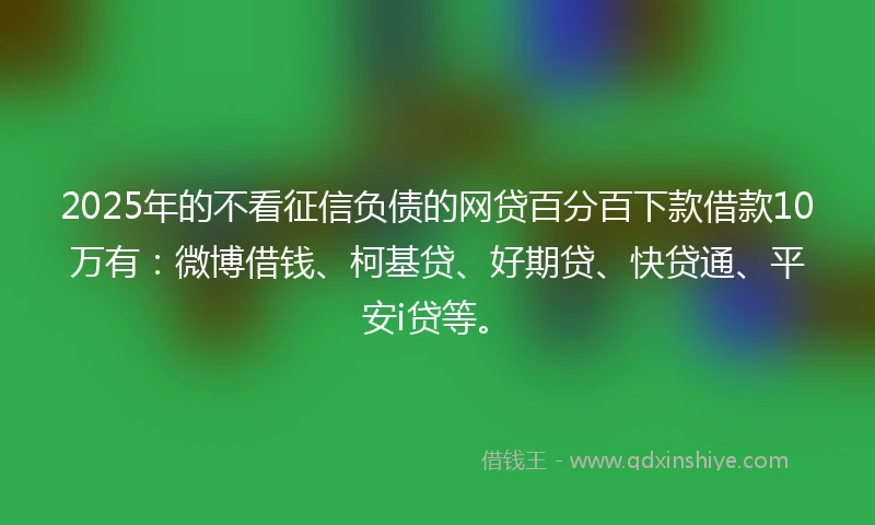 2025年的不看征信负债的网贷百分百下款借款10万有：微博借钱、柯基贷、好期贷、快贷通、平安i贷等。
