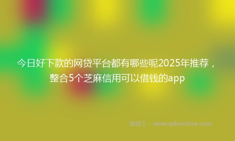 今日好下款的网贷平台都有哪些呢2025年推荐，整合5个芝麻信用可以借钱的app