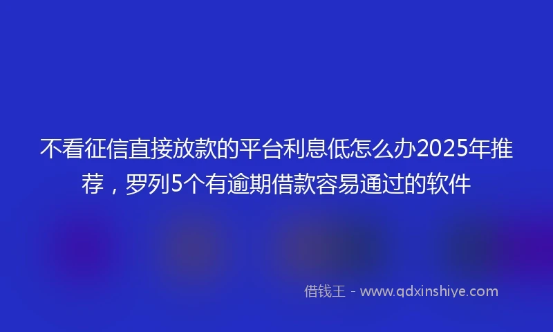 不看征信直接放款的平台利息低怎么办2025年推荐，罗列5个有逾期借款容易通过的软件
