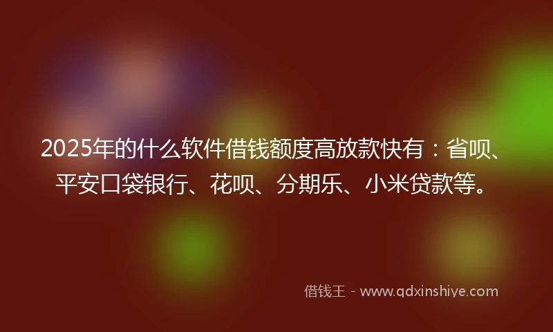 2025年的什么软件借钱额度高放款快有：省呗、平安口袋银行、花呗、分期乐、小米贷款等。