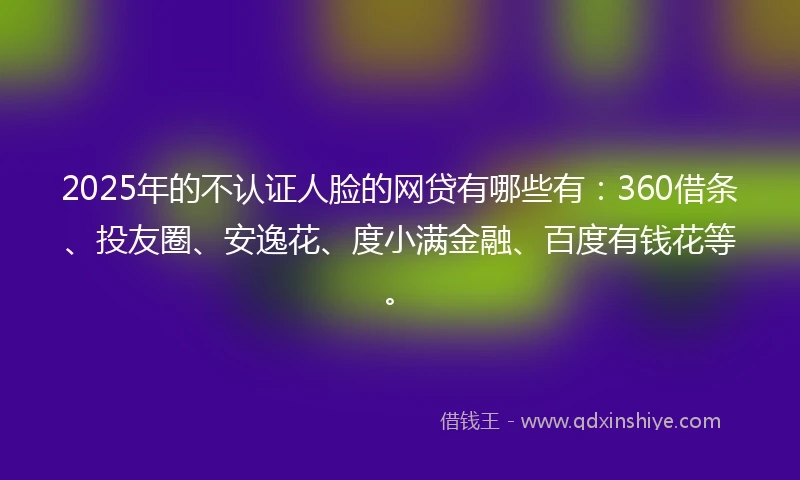 2025年的不认证人脸的网贷有哪些有：360借条、投友圈、安逸花、度小满金融、百度有钱花等。