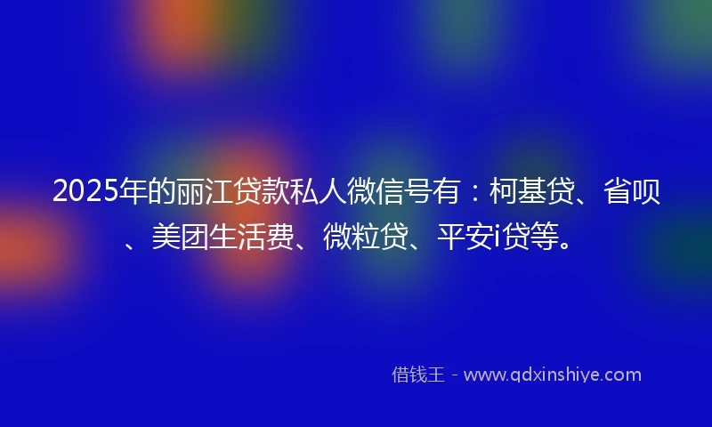 2025年的丽江贷款私人微信号有：柯基贷、省呗、美团生活费、微粒贷、平安i贷等。