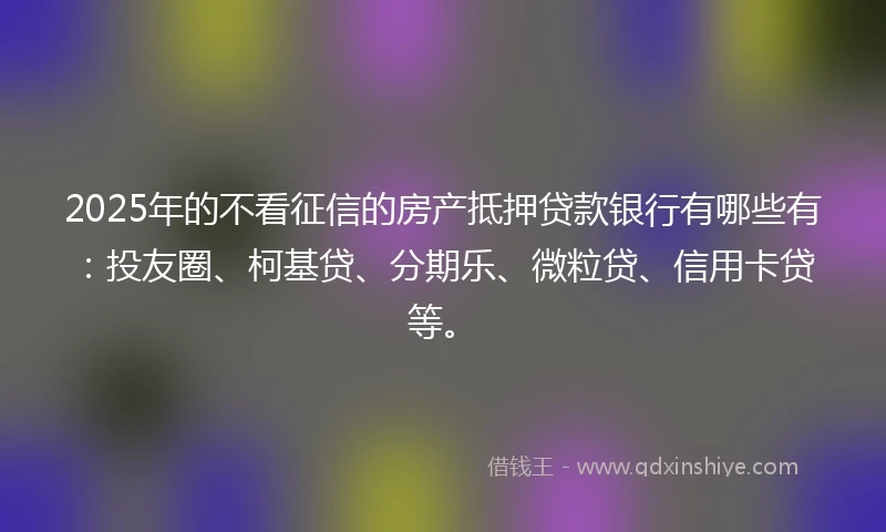 2025年的不看征信的房产抵押贷款银行有哪些有:投友圈、柯基贷、分期乐、微粒贷、信用卡贷等。