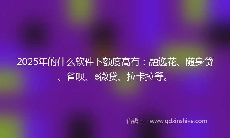 2025年的什么软件下额度高有：融逸花、随身贷、省呗、e微贷、拉卡拉等。