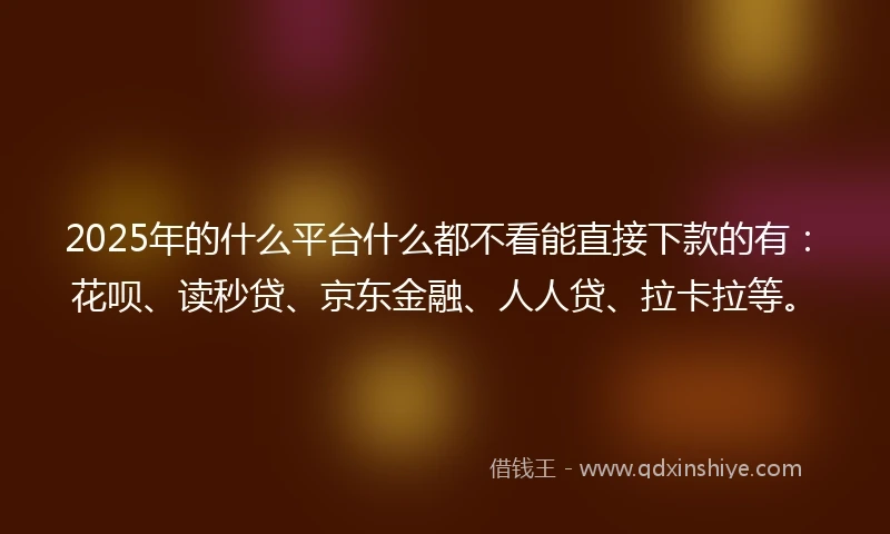 2025年的什么平台什么都不看能直接下款的有：花呗、读秒贷、京东金融、人人贷、拉卡拉等。