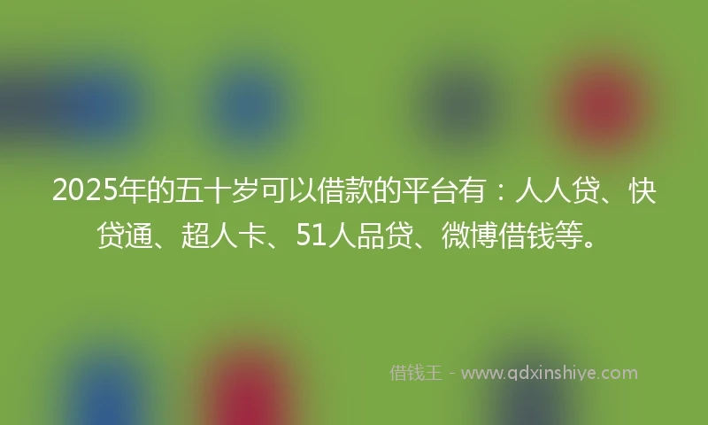 2025年的五十岁可以借款的平台有：人人贷、快贷通、超人卡、51人品贷、微博借钱等。