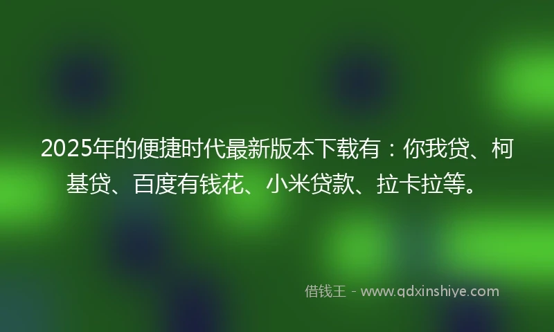 2025年的便捷时代最新版本下载有：你我贷、柯基贷、百度有钱花、小米贷款、拉卡拉等。