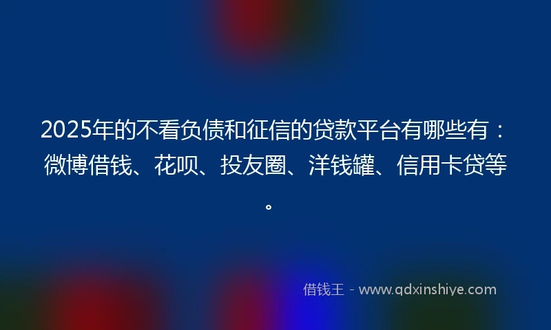2025年的不看负债和征信的贷款平台有哪些有：微博借钱、花呗、投友圈、洋钱罐、信用卡贷等。