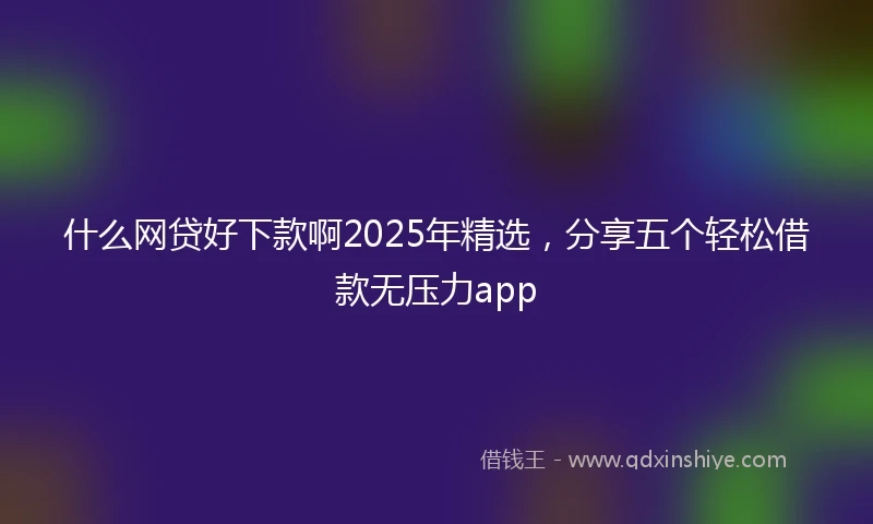 什么网贷好下款啊2025年精选，分享五个轻松借款无压力app
