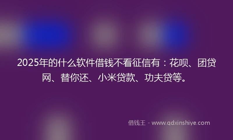 2025年的什么软件借钱不看征信有：花呗、团贷网、替你还、小米贷款、功夫贷等。