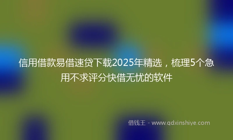 信用借款易借速贷下载2025年精选，梳理5个急用不求评分快借无忧的软件