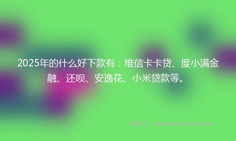 2025年的什么好下款有：维信卡卡贷、度小满金融、还呗、安逸花、小米贷款等。
