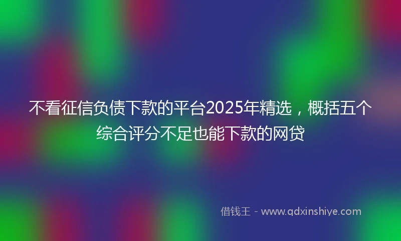 不看征信负债下款的平台2025年精选，概括五个综合评分不足也能下款的网贷
