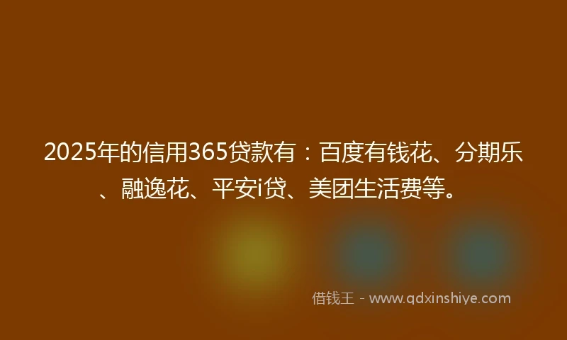 2025年的信用365贷款有：百度有钱花、分期乐、融逸花、平安i贷、美团生活费等。