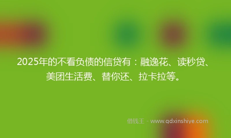2025年的不看负债的信贷有：融逸花、读秒贷、美团生活费、替你还、拉卡拉等。
