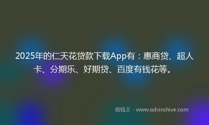 2025年的仁天花贷款下载App有：惠商贷、超人卡、分期乐、好期贷、百度有钱花等。