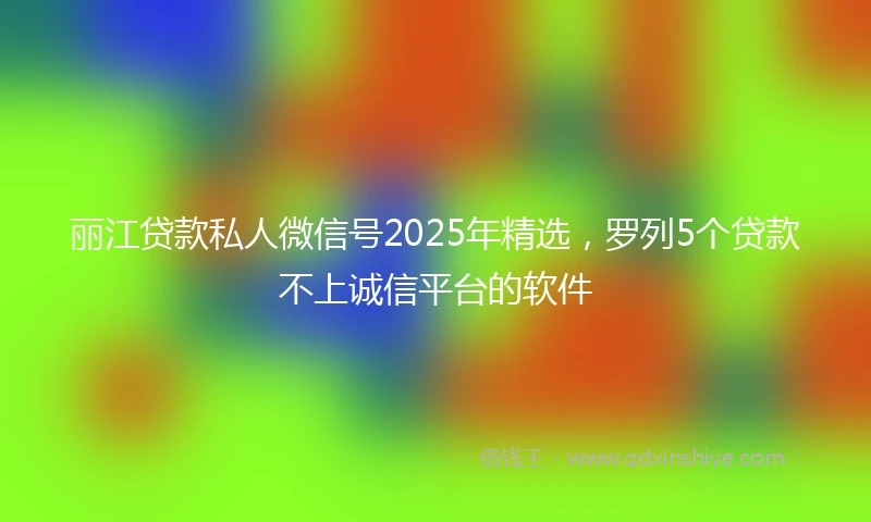 丽江贷款私人微信号2025年精选，罗列5个贷款不上诚信平台的软件