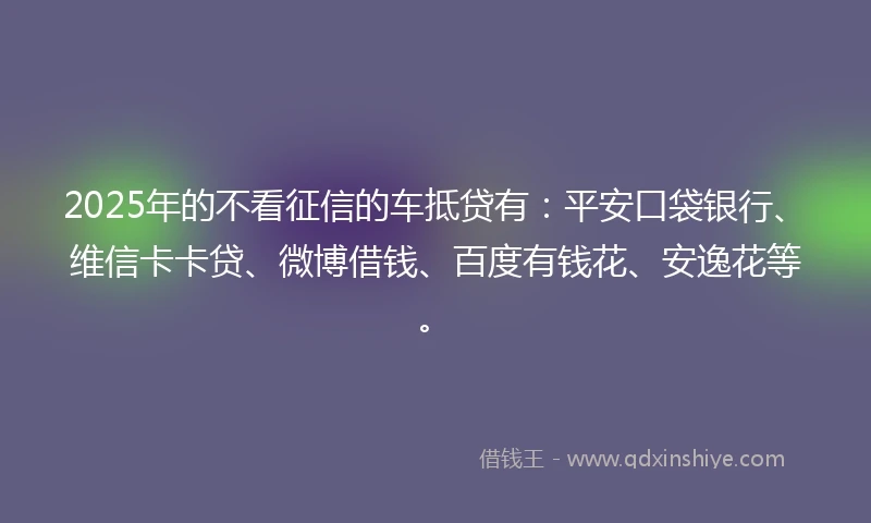 2025年的不看征信的车抵贷有：平安口袋银行、维信卡卡贷、微博借钱、百度有钱花、安逸花等。