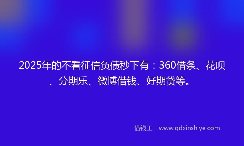 2025年的不看征信负债秒下有：360借条、花呗、分期乐、微博借钱、好期贷等。