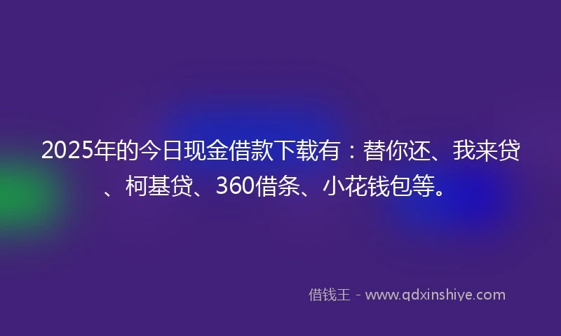 2025年的今日现金借款下载有：替你还、我来贷、柯基贷、360借条、小花钱包等。