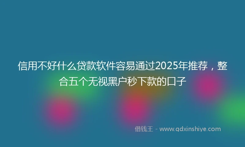 信用不好什么贷款软件容易通过2025年推荐，整合五个无视黑户秒下款的口子