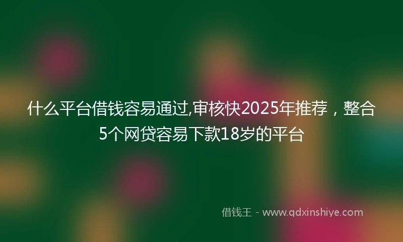 什么平台借钱容易通过,审核快2025年推荐，整合5个网贷容易下款18岁的平台