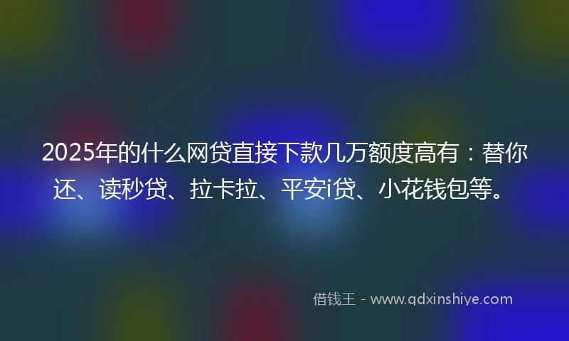 2025年的什么网贷直接下款几万额度高有：替你还、读秒贷、拉卡拉、平安i贷、小花钱包等。