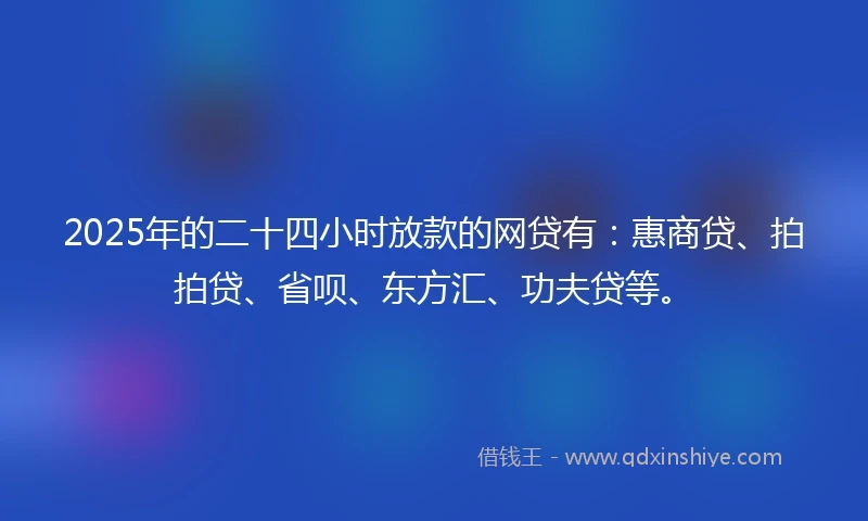 2025年的二十四小时放款的网贷有：惠商贷、拍拍贷、省呗、东方汇、功夫贷等。