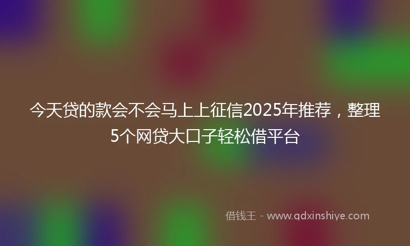 今天贷的款会不会马上上征信2025年推荐,整理5个网贷大口子轻松借平台