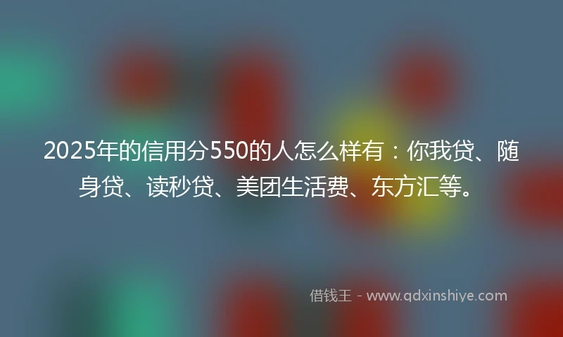 2025年的信用分550的人怎么样有：你我贷、随身贷、读秒贷、美团生活费、东方汇等。
