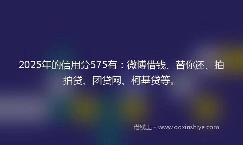 2025年的信用分575有：微博借钱、替你还、拍拍贷、团贷网、柯基贷等。
