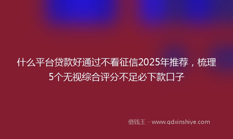 什么平台贷款好通过不看征信2025年推荐，梳理5个无视综合评分不足必下款口子