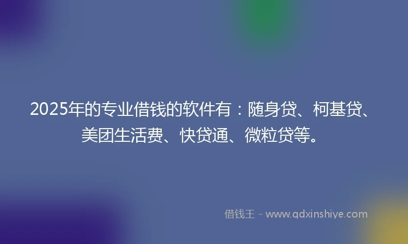 2025年的专业借钱的软件有：随身贷、柯基贷、美团生活费、快贷通、微粒贷等。