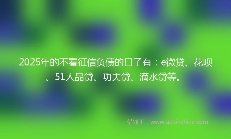 2025年的不看征信负债的口子有：e微贷、花呗、51人品贷、功夫贷、滴水贷等。