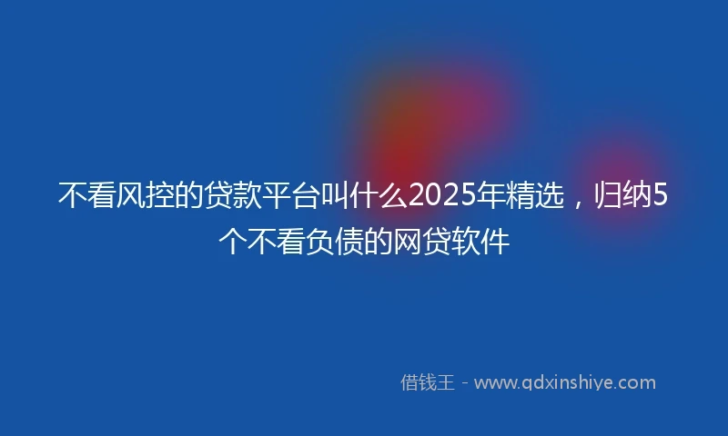 不看风控的贷款平台叫什么2025年精选，归纳5个不看负债的网贷软件