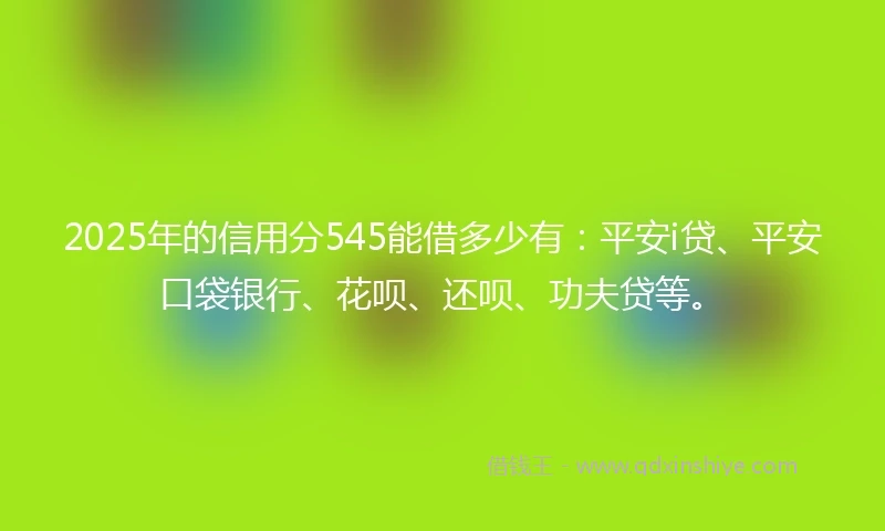 2025年的信用分545能借多少有：平安i贷、平安口袋银行、花呗、还呗、功夫贷等。