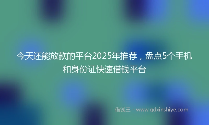 今天还能放款的平台2025年推荐，盘点5个手机和身份证快速借钱平台