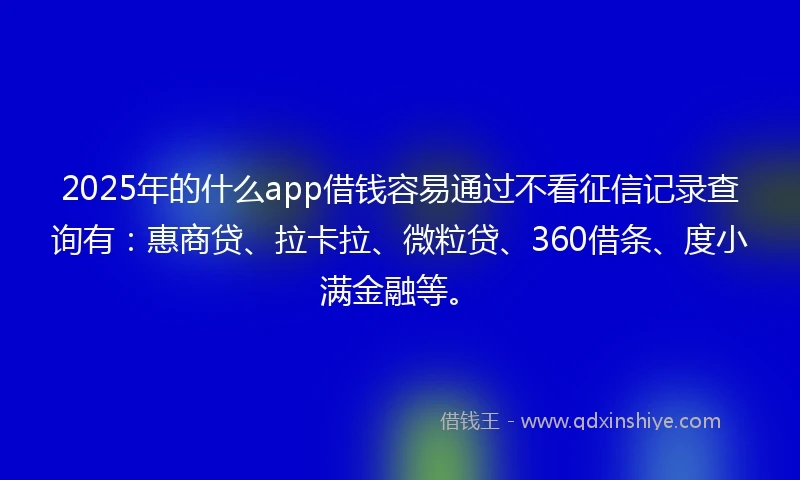 2025年的什么app借钱容易通过不看征信记录查询有：惠商贷、拉卡拉、微粒贷、360借条、度小满金融等。