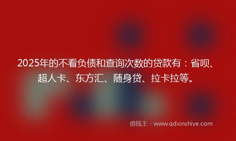 2025年的不看负债和查询次数的贷款有：省呗、超人卡、东方汇、随身贷、拉卡拉等。