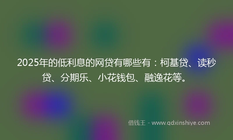 2025年的低利息的网贷有哪些有：柯基贷、读秒贷、分期乐、小花钱包、融逸花等。