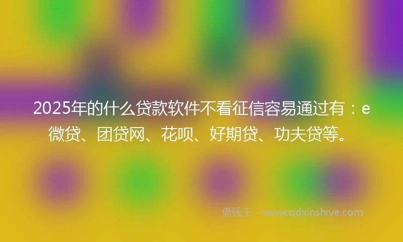 2025年的什么贷款软件不看征信容易通过有：e微贷、团贷网、花呗、好期贷、功夫贷等。