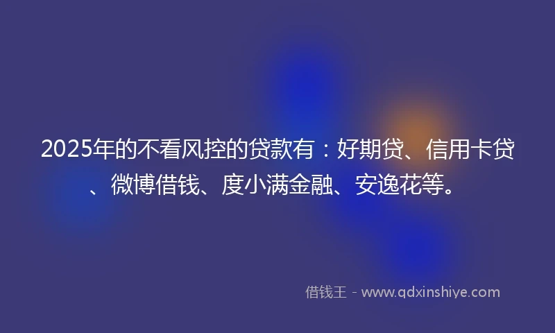 2025年的不看风控的贷款有：好期贷、信用卡贷、微博借钱、度小满金融、安逸花等。