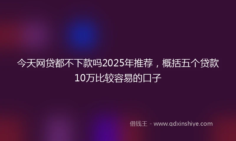 今天网贷都不下款吗2025年推荐,概括五个贷款10万比较容易的口子