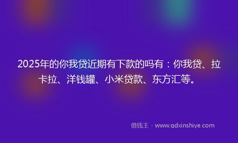 2025年的你我贷近期有下款的吗有：你我贷、拉卡拉、洋钱罐、小米贷款、东方汇等。