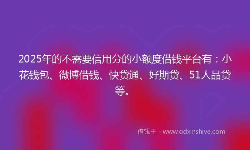 2025年的不需要信用分的小额度借钱平台有：小花钱包、微博借钱、快贷通、好期贷、51人品贷等。