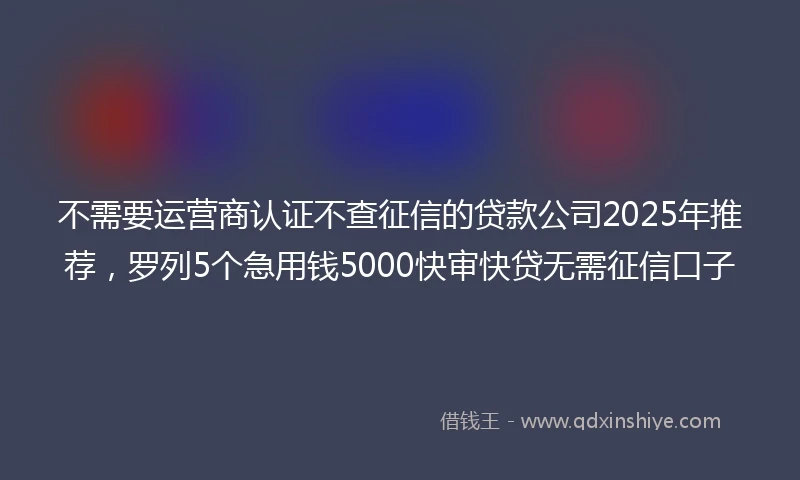 不需要运营商认证不查征信的贷款公司2025年推荐，罗列5个急用钱5000快审快贷无需征信口子