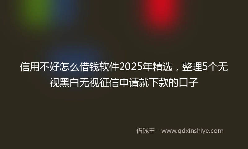 信用不好怎么借钱软件2025年精选，整理5个无视黑白无视征信申请就下款的口子